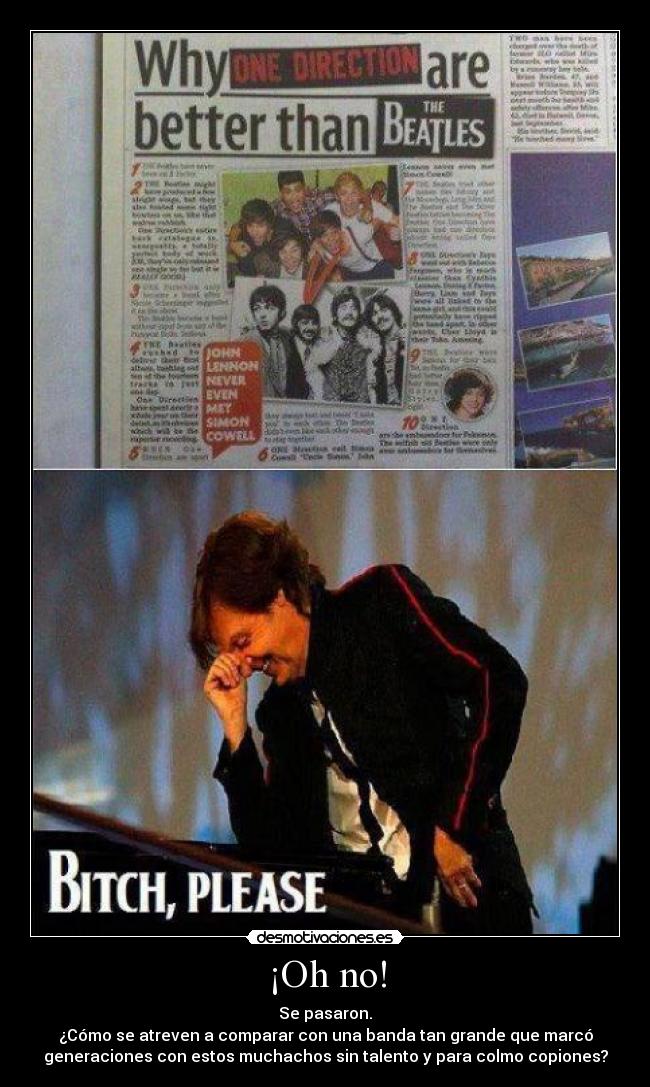 ¡Oh no! - Se pasaron.
¿Cómo se atreven a comparar con una banda tan grande que marcó
generaciones con estos muchachos sin talento y para colmo copiones?