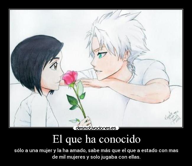 El que ha conocido - sólo a una mujer y la ha amado, sabe más que el que a estado con mas
de mil mujeres y solo jugaba con ellas.