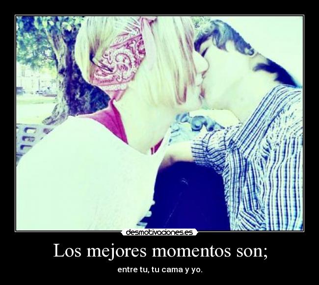 Los mejores momentos son; - entre tu, tu cama y yo.