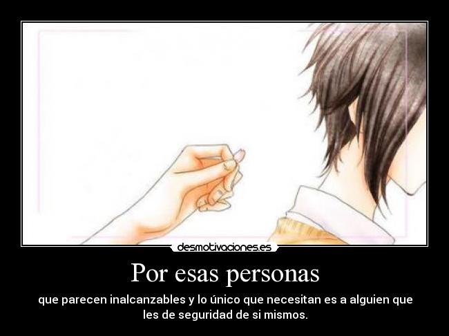 Por esas personas - que parecen inalcanzables y lo único que necesitan es a alguien que
les de seguridad de si mismos.
