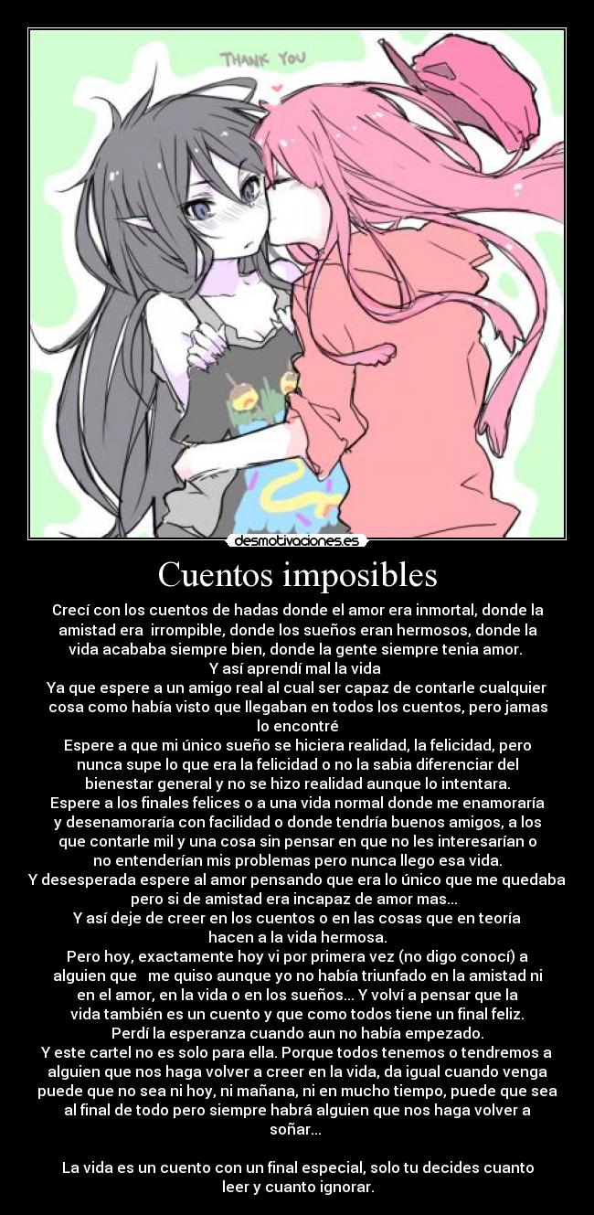 Cuentos imposibles - Crecí con los cuentos de hadas donde el amor era inmortal, donde la
amistad era  irrompible, donde los sueños eran hermosos, donde la
vida acababa siempre bien, donde la gente siempre tenia amor. 
Y así aprendí mal la vida 
Ya que espere a un amigo real al cual ser capaz de contarle cualquier
cosa como había visto que llegaban en todos los cuentos, pero jamas
lo encontré
Espere a que mi único sueño se hiciera realidad, la felicidad, pero
nunca supe lo que era la felicidad o no la sabia diferenciar del
bienestar general y no se hizo realidad aunque lo intentara.
Espere a los finales felices o a una vida normal donde me enamoraría
y desenamoraría con facilidad o donde tendría buenos amigos, a los
que contarle mil y una cosa sin pensar en que no les interesarían o
no entenderían mis problemas pero nunca llego esa vida.
Y desesperada espere al amor pensando que era lo único que me quedaba
pero si de amistad era incapaz de amor mas...  
Y así deje de creer en los cuentos o en las cosas que en teoría
hacen a la vida hermosa.
Pero hoy, exactamente hoy vi por primera vez (no digo conocí) a
alguien que   me quiso aunque yo no había triunfado en la amistad ni
en el amor, en la vida o en los sueños... Y volví a pensar que la
vida también es un cuento y que como todos tiene un final feliz.
Perdí la esperanza cuando aun no había empezado.
Y este cartel no es solo para ella. Porque todos tenemos o tendremos a
alguien que nos haga volver a creer en la vida, da igual cuando venga
puede que no sea ni hoy, ni mañana, ni en mucho tiempo, puede que sea
al final de todo pero siempre habrá alguien que nos haga volver a
soñar... 

La vida es un cuento con un final especial, solo tu decides cuanto
leer y cuanto ignorar.