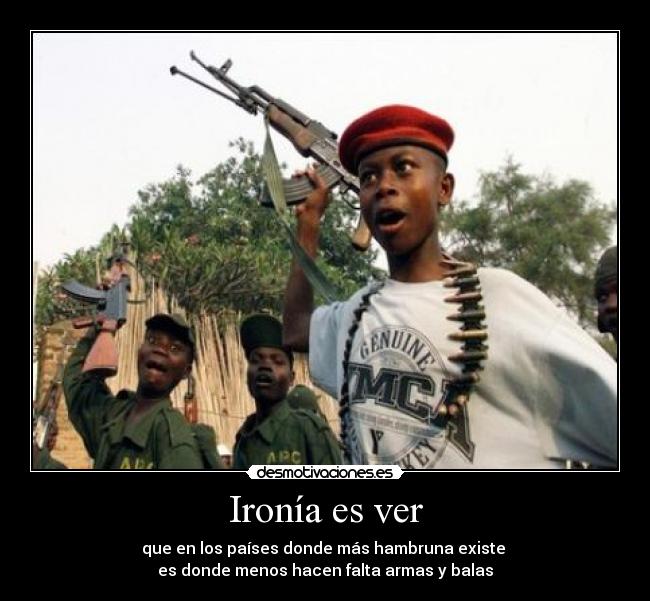 Ironía es ver - que en los países donde más hambruna existe 
es donde menos hacen falta armas y balas