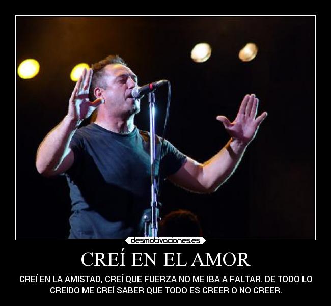 CREÍ EN EL AMOR - CREÍ EN LA AMISTAD, CREÍ QUE FUERZA NO ME IBA A FALTAR. DE TODO LO
CREIDO ME CREÍ SABER QUE TODO ES CREER O NO CREER.