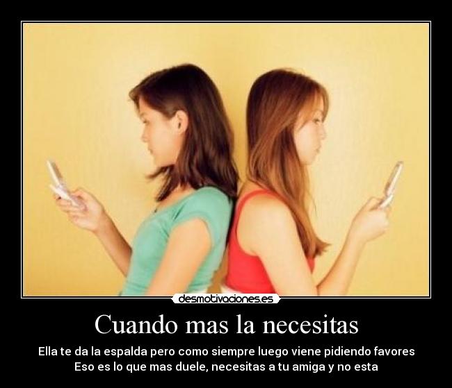 Cuando mas la necesitas - Ella te da la espalda pero como siempre luego viene pidiendo favores
Eso es lo que mas duele, necesitas a tu amiga y no esta