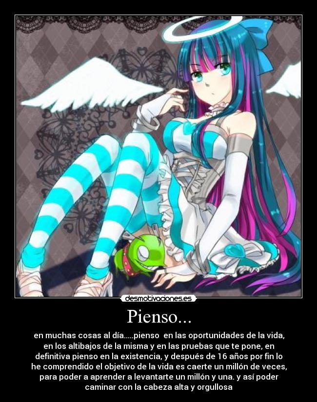 Pienso... - en muchas cosas al día.....pienso en las oportunidades de la vida,
en los altibajos de la misma y en las pruebas que te pone, en
definitiva pienso en la existencia, y después de 16 años por fin lo
he comprendido el objetivo de la vida es caerte un millón de veces,
para poder a aprender a levantarte un millón y una. y así poder
caminar con la cabeza alta y orgullosa