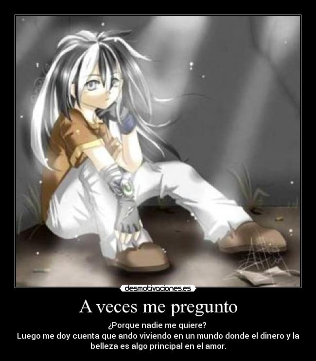 A veces me pregunto - ¿Porque nadie me quiere?
Luego me doy cuenta que ando viviendo en un mundo donde el dinero y la
belleza es algo principal en el amor.