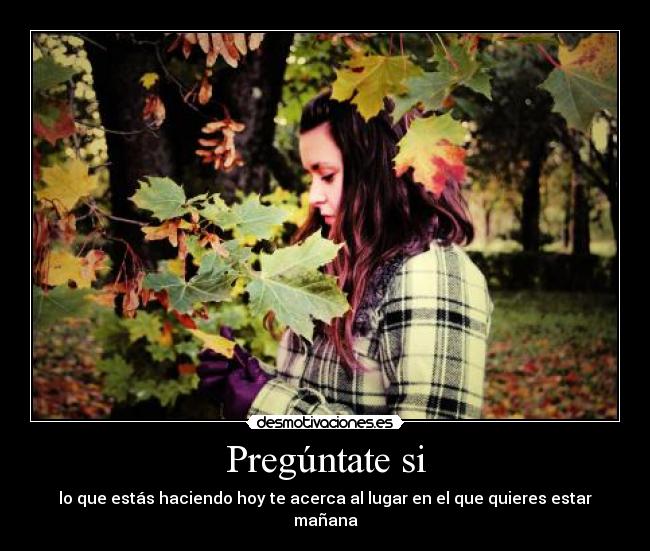 Pregúntate si - lo que estás haciendo hoy te acerca al lugar en el que quieres estar mañana