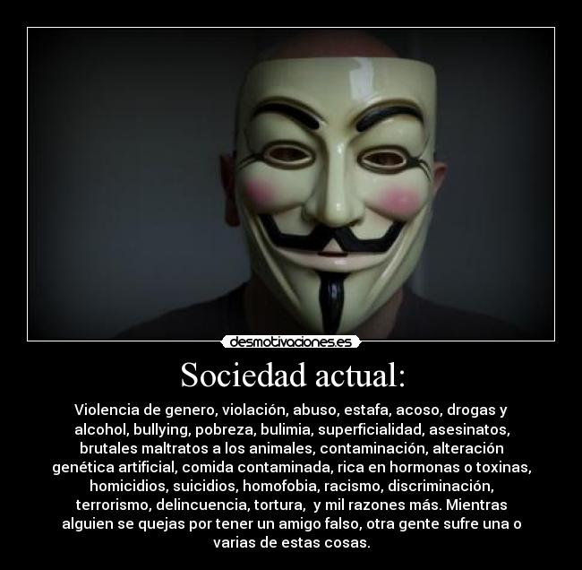 Sociedad actual: - Violencia de genero, violación, abuso, estafa, acoso, drogas y
alcohol, bullying, pobreza, bulimia, superficialidad, asesinatos,
brutales maltratos a los animales, contaminación, alteración
genética artificial, comida contaminada, rica en hormonas o toxinas,
homicidios, suicidios, homofobia, racismo, discriminación,
terrorismo, delincuencia, tortura, y mil razones más. Mientras
alguien se quejas por tener un amigo falso, otra gente sufre una o
varias de estas cosas.