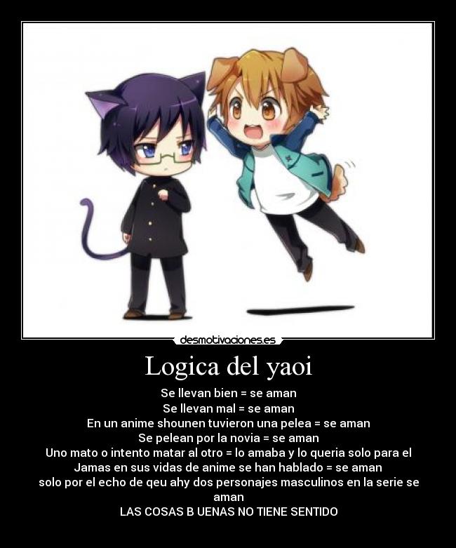 Logica del yaoi - Se llevan bien = se aman
Se llevan mal = se aman
En un anime shounen tuvieron una pelea = se aman
Se pelean por la novia = se aman
Uno mato o intento matar al otro = lo amaba y lo queria solo para el
Jamas en sus vidas de anime se han hablado = se aman
solo por el echo de qeu ahy dos personajes masculinos en la serie se aman
LAS COSAS B UENAS NO TIENE SENTIDO
♥