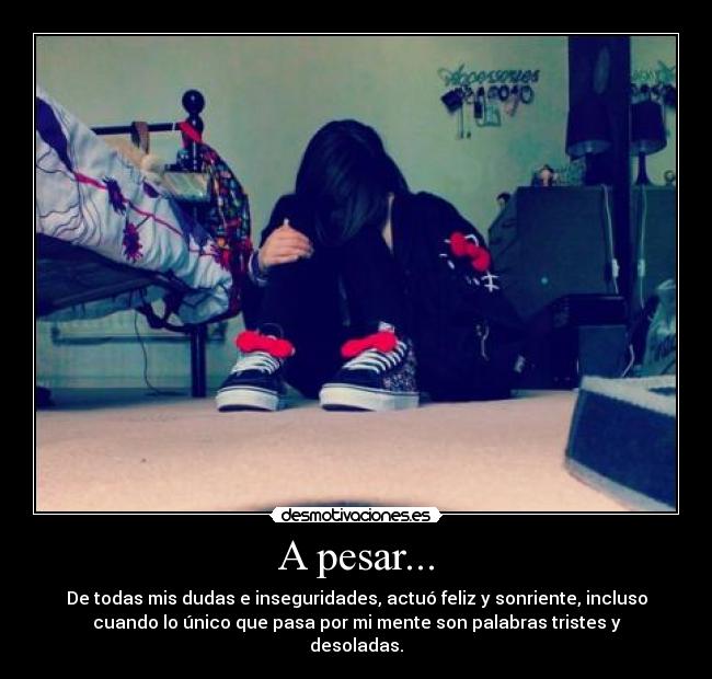 A pesar... - De todas mis dudas e inseguridades, actuó feliz y sonriente, incluso
cuando lo único que pasa por mi mente son palabras tristes y
desoladas.