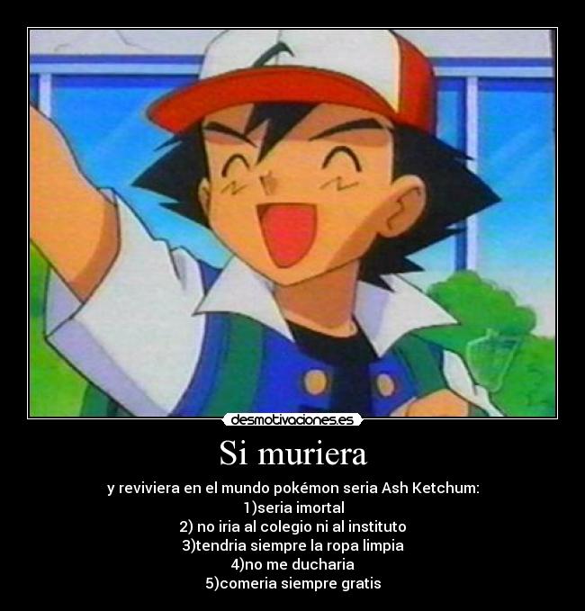 Si muriera - y reviviera en el mundo pokémon seria Ash Ketchum:
1)seria imortal
2) no iria al colegio ni al instituto
3)tendria siempre la ropa limpia
4)no me ducharia
5)comeria siempre gratis