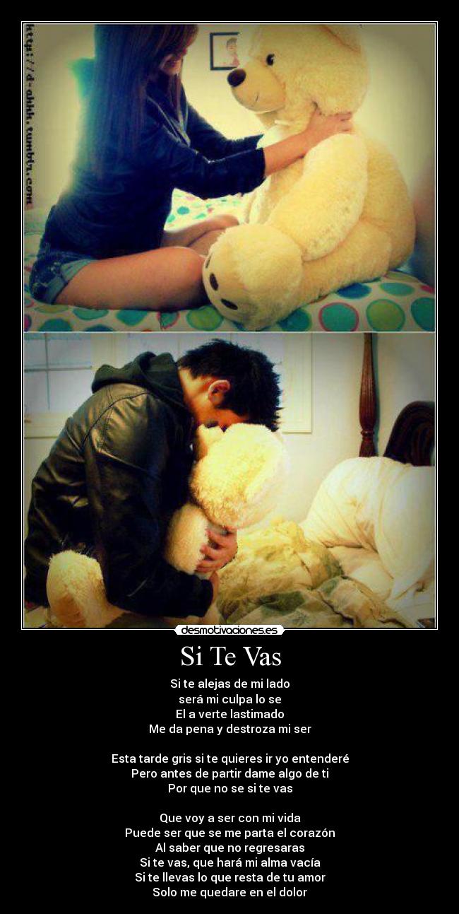 Si Te Vas - Si te alejas de mi lado
será mi culpa lo se
El a verte lastimado
Me da pena y destroza mi ser

Esta tarde gris si te quieres ir yo entenderé
Pero antes de partir dame algo de ti
Por que no se si te vas

Que voy a ser con mi vida
Puede ser que se me parta el corazón
Al saber que no regresaras
Si te vas, que hará mi alma vacía
Si te llevas lo que resta de tu amor
Solo me quedare en el dolor