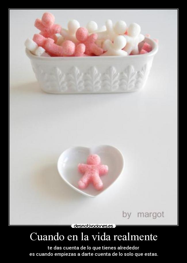 Cuando en la vida realmente - te das cuenta de lo que tienes alrededor
es cuando empiezas a darte cuenta de lo solo que estas.