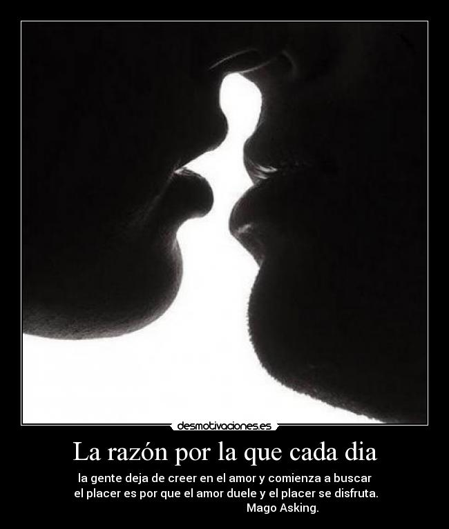 La razón por la que cada dia - la gente deja de creer en el amor y comienza a buscar
 el placer es por que el amor duele y el placer se disfruta.
                                          Mago Asking.