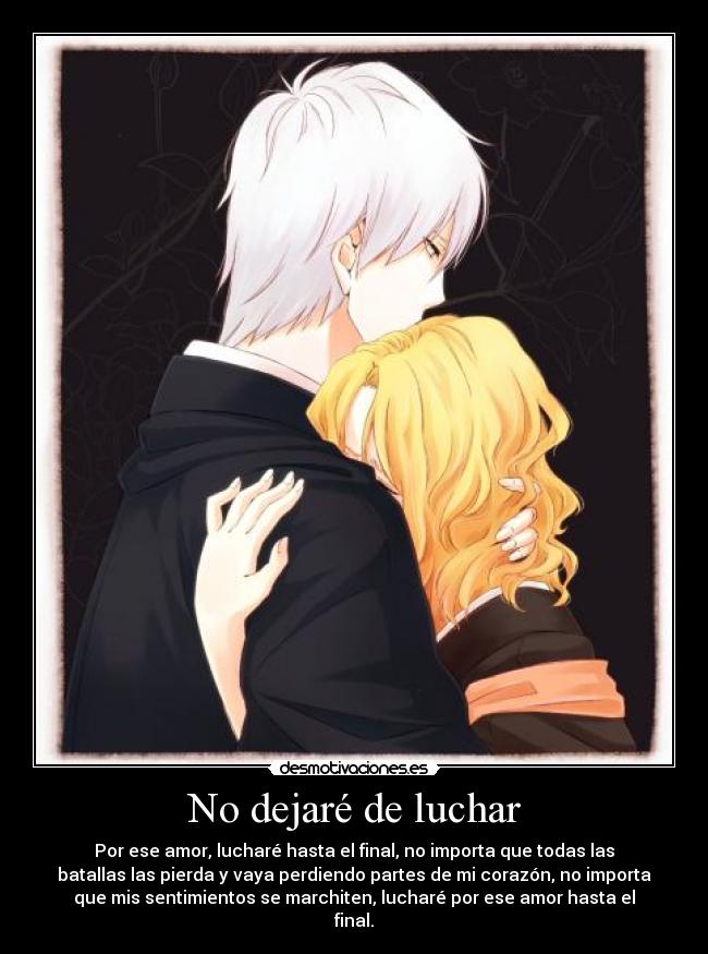 No dejaré de luchar - Por ese amor, lucharé hasta el final, no importa que todas las
batallas las pierda y vaya perdiendo partes de mi corazón, no importa
que mis sentimientos se marchiten, lucharé por ese amor hasta el
final.