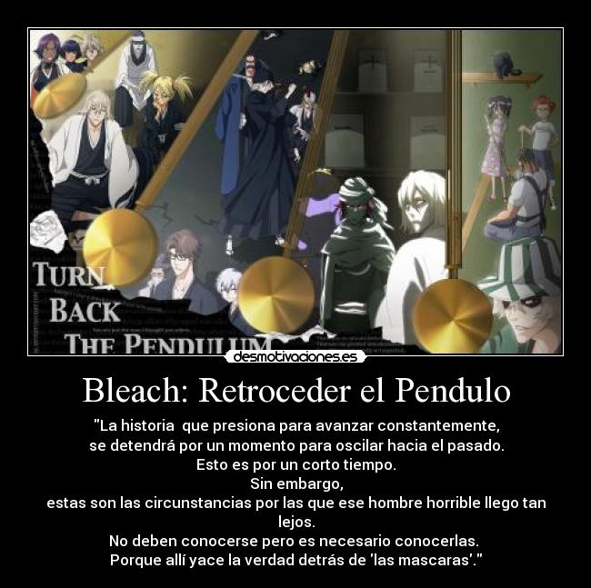 Bleach: Retroceder el Pendulo - La historia que presiona para avanzar constantemente,
se detendrá por un momento para oscilar hacia el pasado.
Esto es por un corto tiempo.
Sin embargo,
estas son las circunstancias por las que ese hombre horrible llego tan lejos.
No deben conocerse pero es necesario conocerlas.
Porque allí yace la verdad detrás de las mascaras.