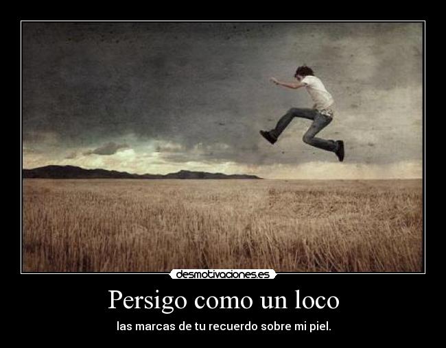 Persigo como un loco - las marcas de tu recuerdo sobre mi piel.