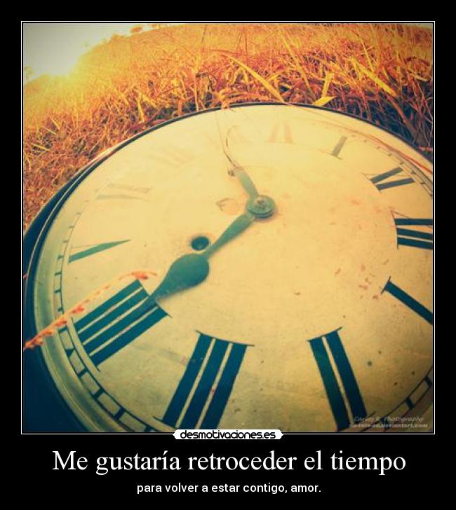 Me gustaría retroceder el tiempo - para volver a estar contigo, amor.