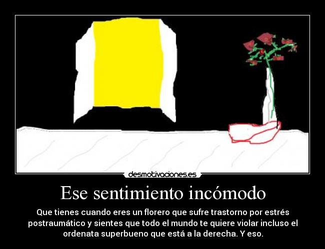 Ese sentimiento incómodo - Que tienes cuando eres un florero que sufre trastorno por estrés
postraumático y sientes que todo el mundo te quiere violar incluso el
ordenata superbueno que está a la derecha. Y eso.