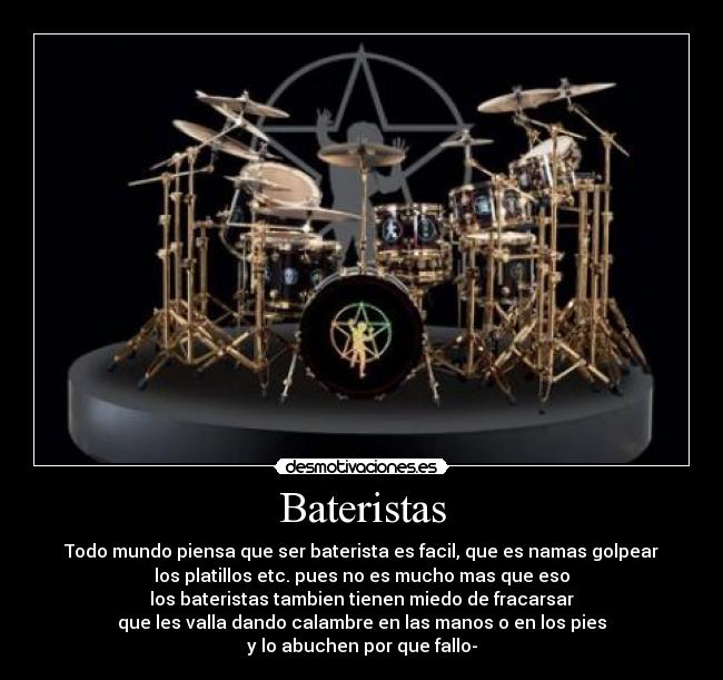 Bateristas - Todo mundo piensa que ser baterista es facil, que es namas golpear
los platillos etc. pues no es mucho mas que eso
los bateristas tambien tienen miedo de fracarsar
que les valla dando calambre en las manos o en los pies
y lo abuchen por que fallo-