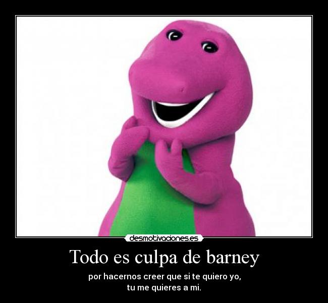 Todo es culpa de barney - por hacernos creer que si te quiero yo,
tu me quieres a mi.