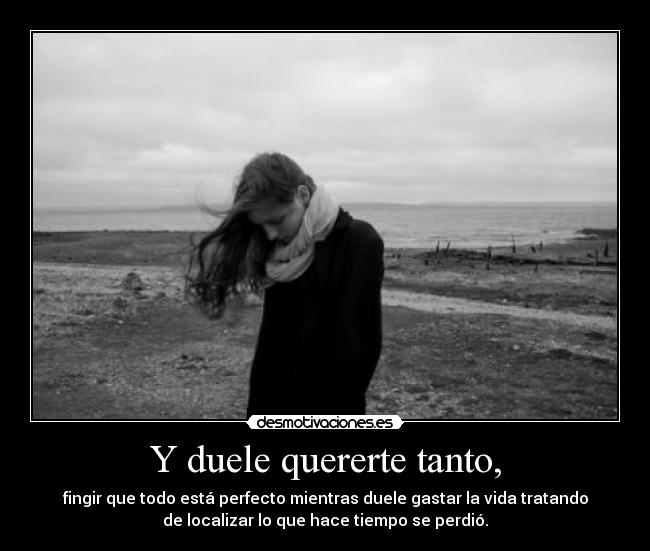 Y duele quererte tanto, - fingir que todo está perfecto mientras duele gastar la vida tratando
de localizar lo que hace tiempo se perdió.