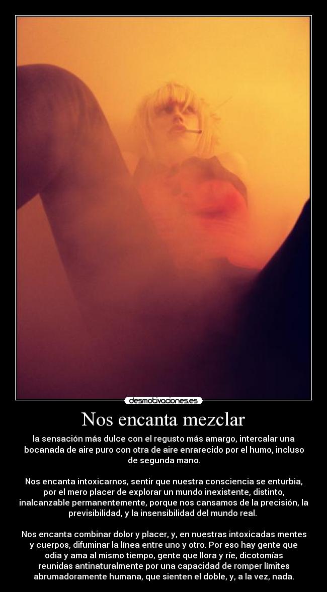 Nos encanta mezclar - la sensación más dulce con el regusto más amargo, intercalar una
bocanada de aire puro con otra de aire enrarecido por el humo, incluso
de segunda mano.

Nos encanta intoxicarnos, sentir que nuestra consciencia se enturbia,
por el mero placer de explorar un mundo inexistente, distinto,
inalcanzable permanentemente, porque nos cansamos de la precisión, la
previsibilidad, y la insensibilidad del mundo real. 

Nos encanta combinar dolor y placer, y, en nuestras intoxicadas mentes
y cuerpos, difuminar la línea entre uno y otro. Por eso hay gente que
odia y ama al mismo tiempo, gente que llora y ríe, dicotomías
reunidas antinaturalmente por una capacidad de romper límites
abrumadoramente humana, que sienten el doble, y, a la vez, nada.