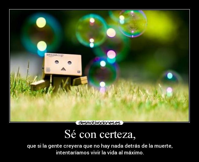 Sé con certeza, - que si la gente creyera que no hay nada detrás de la muerte,
intentaríamos vivir la vida al máximo.
