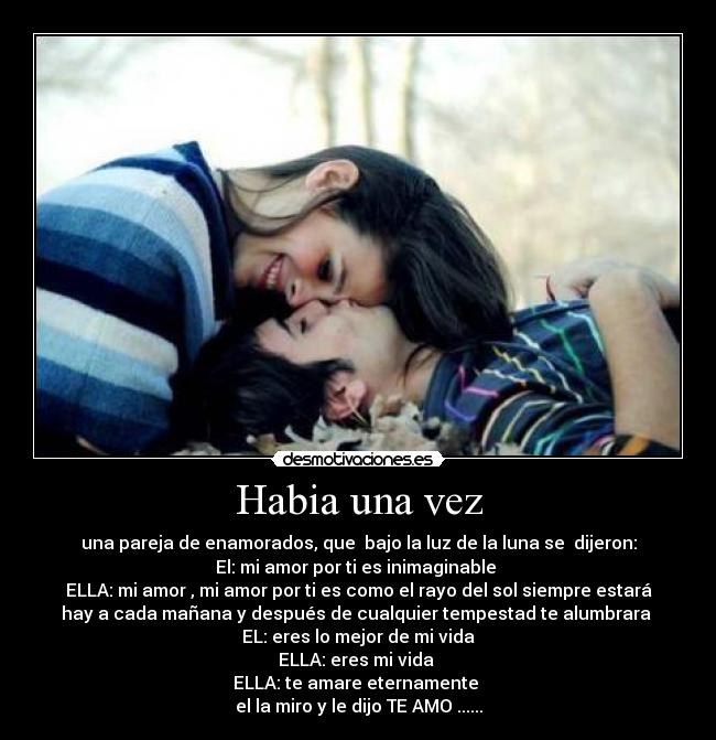 Habia una vez - una pareja de enamorados, que bajo la luz de la luna se dijeron:
El: mi amor por ti es inimaginable
ELLA: mi amor , mi amor por ti es como el rayo del sol siempre estará
hay a cada mañana y después de cualquier tempestad te alumbrara
EL: eres lo mejor de mi vida
ELLA: eres mi vida
ELLA: te amare eternamente
el la miro y le dijo TE AMO ......
