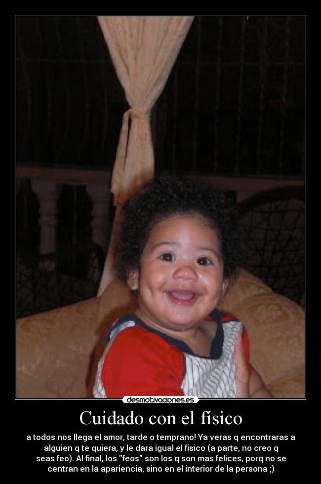 Cuidado con el físico - a todos nos llega el amor, tarde o temprano! Ya veras q encontraras a
alguien q te quiera, y le dara igual el fisico (a parte, no creo q
seas feo). Al final, los feos son los q son mas felices, porq no se
centran en la apariencia, sino en el interior de la persona ;)