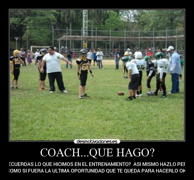COACH...QUE HAGO? - RECUERDAS LO QUE HICIMOS EN EL ENTRENAMIENTO?  ASI MISMO HAZLO PERO
COMO SI FUERA LA ULTIMA OPORTUNIDAD QUE TE QUEDA PARA HACERLO OK?