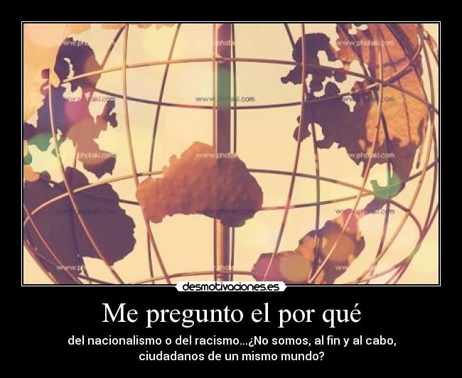 Me pregunto el por qué - del nacionalismo o del racismo...¿No somos, al fin y al cabo,
ciudadanos de un mismo mundo?