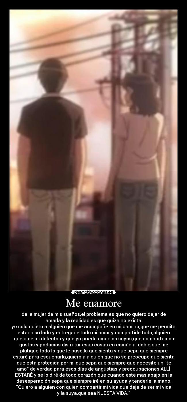 Me enamore - de la mujer de mis sueños,el problema es que no quiero dejar de
amarla y la realidad es que quizá no exista.
yo solo quiero a alguien que me acompañe en mi camino,que me permita
estar a su lado y entregarle todo mi amor y compartirle todo,alguien
que ame mi defectos y que yo pueda amar los suyos,que compartamos
gustos y podamos disfrutar esas cosas en común al doble,que me
platique todo lo que le pase,lo que sienta y que sepa que siempre
estaré para escucharla,quiero a alguien que no se preocupe que sienta
que esta protegida por mi,que sepa que siempre que necesite un te
amo de verdad para esos días de angustias y preocupaciones,ALLÍ
ESTARÉ y se lo diré de todo corazón,que cuando este mas abajo en la
desesperación sepa que siempre iré en su ayuda y tenderle la mano.
Quiero a alguien con quien compartir mi vida,que deje de ser mi vida
y la suya,que sea NUESTA VIDA.