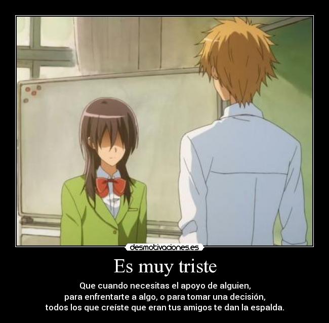 Es muy triste - Que cuando necesitas el apoyo de alguien,
para enfrentarte a algo, o para tomar una decisión,
todos los que creíste que eran tus amigos te dan la espalda.