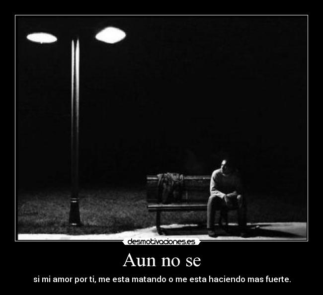 Aun no se - si mi amor por ti, me esta matando o me esta haciendo mas fuerte.
