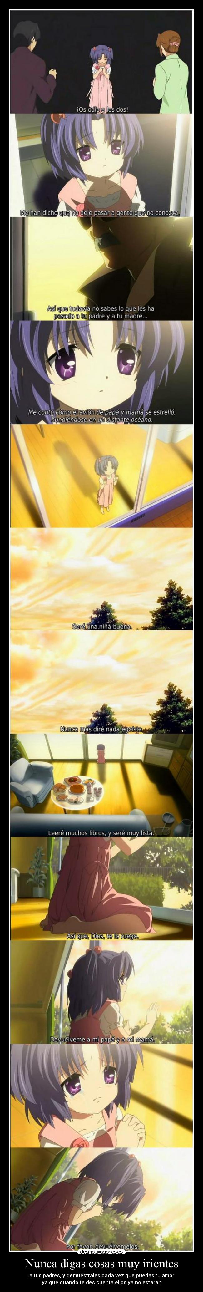 Nunca digas cosas muy irientes - a tus padres, y demuéstrales cada vez que puedas tu amor
ya que cuando te des cuenta ellos ya no estaran