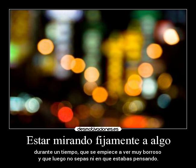 Estar mirando fijamente a algo - durante un tiempo, que se empiece a ver muy borroso 
y que luego no sepas ni en que estabas pensando.