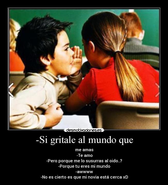 -Si gritale al mundo que - me amas
-Te amo
-Pero porque me lo susurras al oido..?
-Porque tu eres mi mundo
-awwww
-No es cierto es que mi novia está cerca xD