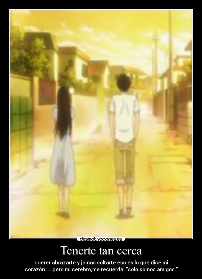 Tenerte tan cerca - querer abrazarte y jamás soltarte eso es lo que dice mi
corazón......pero mi cerebro,me recuerda: solo somos amigos.