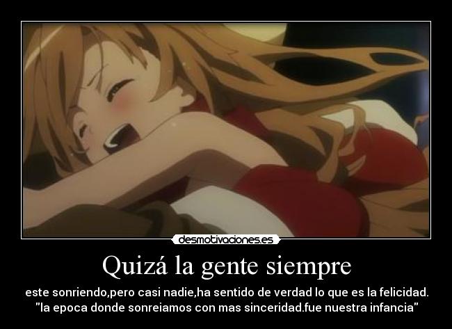 Quizá la gente siempre - este sonriendo,pero casi nadie,ha sentido de verdad lo que es la felicidad.
la epoca donde sonreiamos con mas sinceridad.fue nuestra infancia