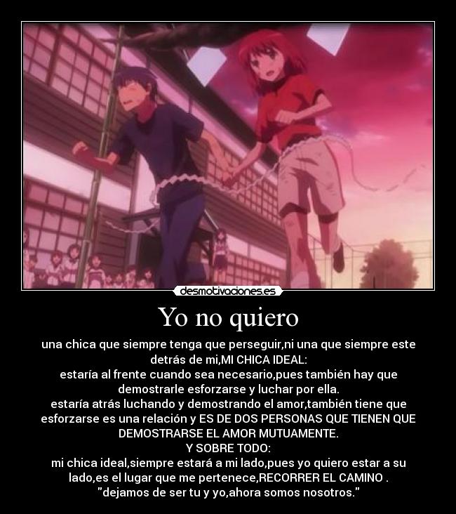 Yo no quiero - una chica que siempre tenga que perseguir,ni una que siempre este
detrás de mi,MI CHICA IDEAL:
estaría al frente cuando sea necesario,pues también hay que
demostrarle esforzarse y luchar por ella.
estaría atrás luchando y demostrando el amor,también tiene que
esforzarse es una relación y ES DE DOS PERSONAS QUE TIENEN QUE
DEMOSTRARSE EL AMOR MUTUAMENTE.
Y SOBRE TODO:
mi chica ideal,siempre estará a mi lado,pues yo quiero estar a su
lado,es el lugar que me pertenece,RECORRER EL CAMINO .
dejamos de ser tu y yo,ahora somos nosotros.