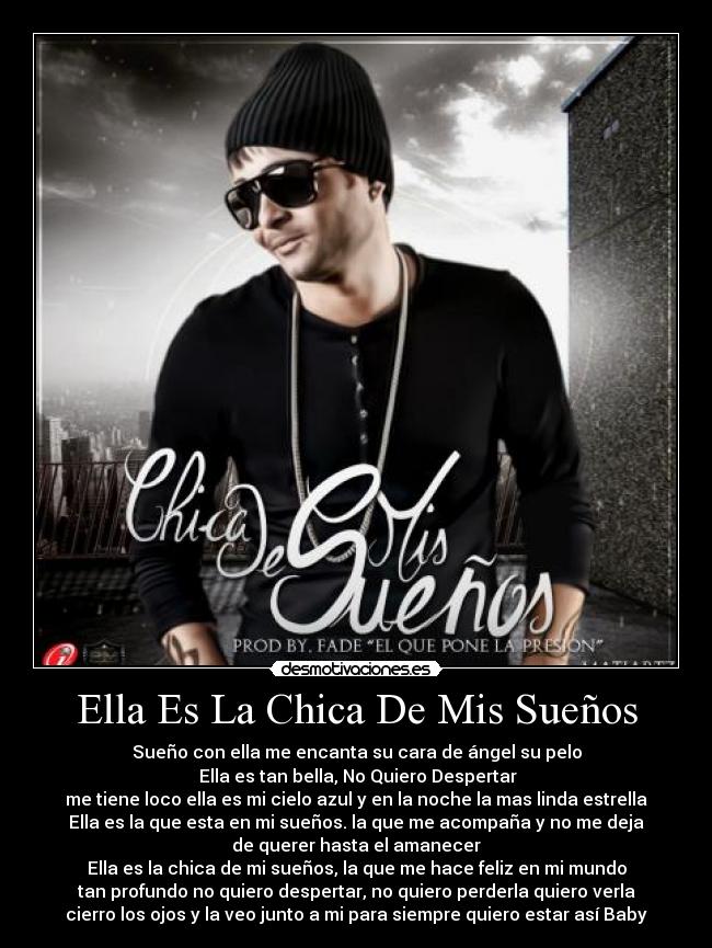 Ella Es La Chica De Mis Sueños - Sueño con ella me encanta su cara de ángel su pelo
Ella es tan bella, No Quiero Despertar
me tiene loco ella es mi cielo azul y en la noche la mas linda estrella
Ella es la que esta en mi sueños. la que me acompaña y no me deja
de querer hasta el amanecer
Ella es la chica de mi sueños, la que me hace feliz en mi mundo
tan profundo no quiero despertar, no quiero perderla quiero verla
cierro los ojos y la veo junto a mi para siempre quiero estar así Baby
