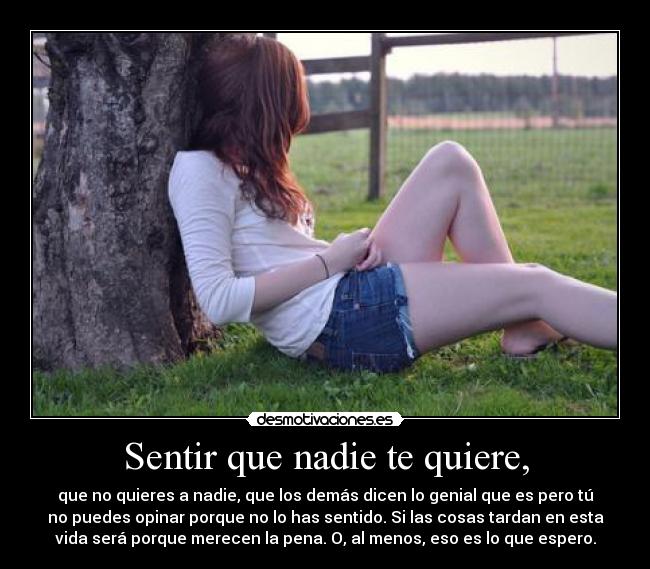 Sentir que nadie te quiere, - que no quieres a nadie, que los demás dicen lo genial que es pero tú
no puedes opinar porque no lo has sentido. Si las cosas tardan en esta
vida será porque merecen la pena. O, al menos, eso es lo que espero.
