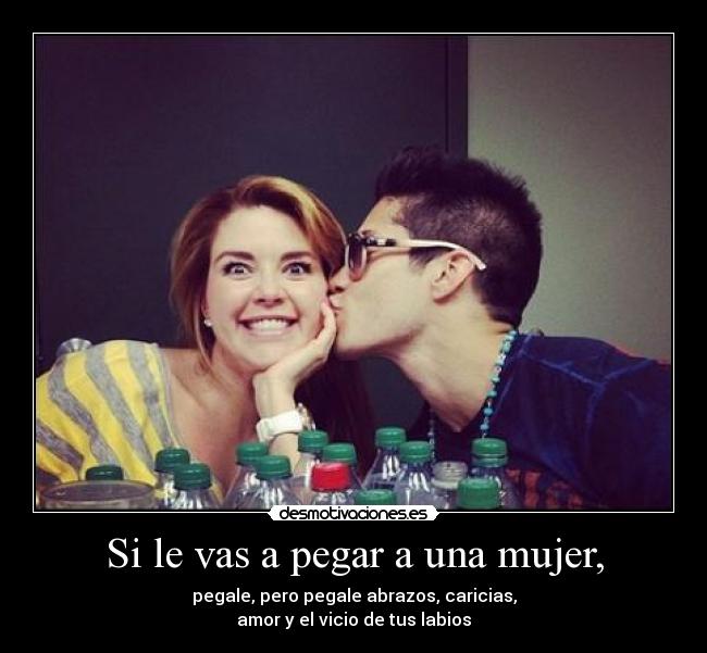 Si le vas a pegar a una mujer, - pegale, pero pegale abrazos, caricias,
amor y el vicio de tus labios