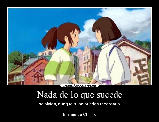 Nada de lo que sucede - se olvida, aunque tu no puedas recordarlo.
El viaje de Chihiro