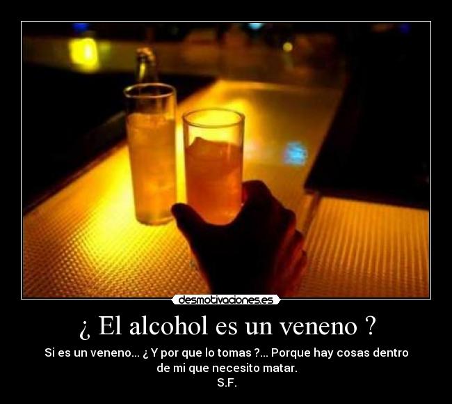¿ El alcohol es un veneno ? - Si es un veneno... ¿ Y por que lo tomas ?... Porque hay cosas dentro
de mi que necesito matar.
S.F.
