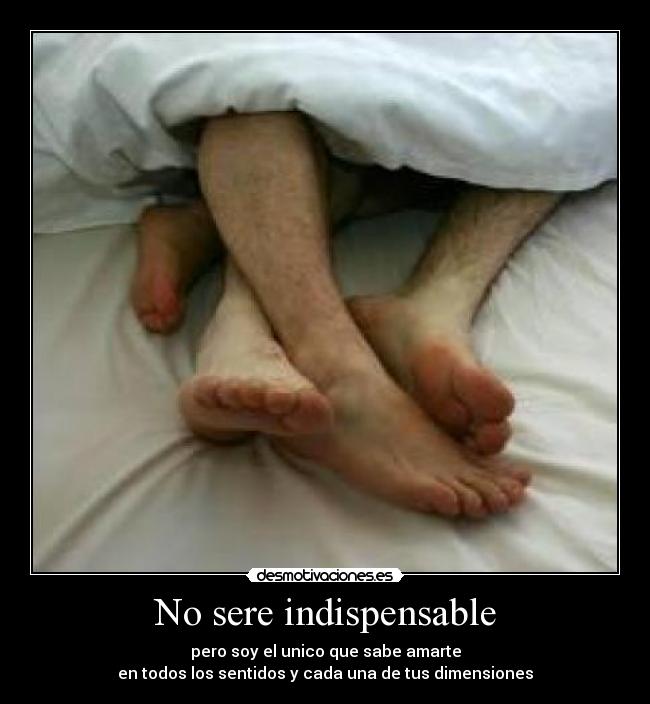 No sere indispensable - pero soy el unico que sabe amarte
en todos los sentidos y cada una de tus dimensiones