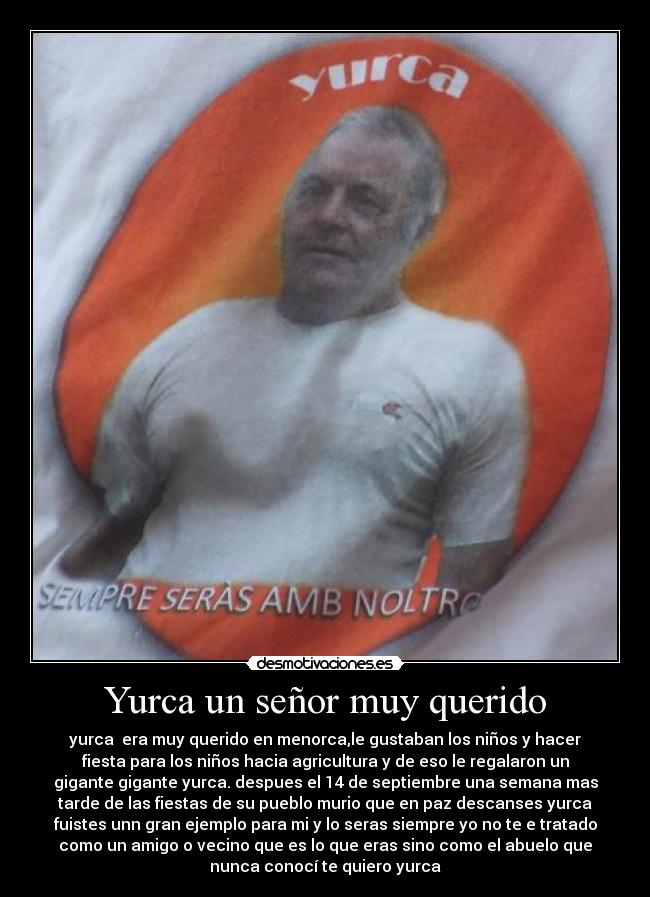 Yurca un señor muy querido - yurca era muy querido en menorca,le gustaban los niños y hacer
fiesta para los niños hacia agricultura y de eso le regalaron un
gigante gigante yurca. despues el 14 de septiembre una semana mas
tarde de las fiestas de su pueblo murio que en paz descanses yurca
fuistes unn gran ejemplo para mi y lo seras siempre yo no te e tratado
como un amigo o vecino que es lo que eras sino como el abuelo que
nunca conocí te quiero yurca