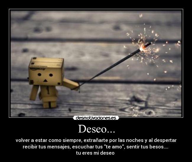 Deseo... - volver a estar como siempre, extrañarte por las noches y al despertar
recibir tus mensajes, escuchar tus te amo, sentir tus besos.... 
tu eres mi deseo ♥