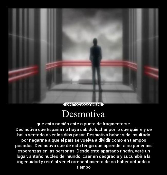 Desmotiva - que esta nación este a punto de fragmentarse.
Desmotiva que España no haya sabido luchar por lo que quiere y se
halla sentado a ver los días pasar. Desmotiva haber sido insultado
por negarme a que el país se vuelva a dividir como en tiempos
pasados. Desmotiva que de esto tenga que aprender a no poner mis
esperanzas en las personas. Desde este apartado rincón, veré un
lugar, antaño núcleo del mundo, caer en desgracia y sucumbir a la
ingenuidad y reiré al ver el arrepentimiento de no haber actuado a
tiempo
